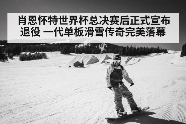 肖恩怀特世界杯总决赛后正式宣布退役 一代单板滑雪传奇完美落幕