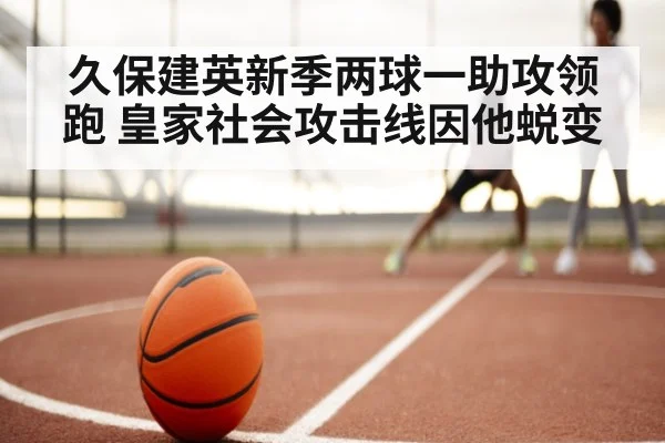 久保建英新季两球一助攻领跑 皇家社会攻击线因他蜕变