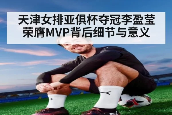 天津女排亚俱杯夺冠李盈莹荣膺MVP背后细节与意义